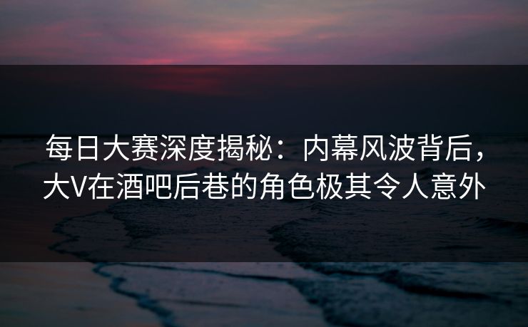 每日大赛深度揭秘：内幕风波背后，大V在酒吧后巷的角色极其令人意外