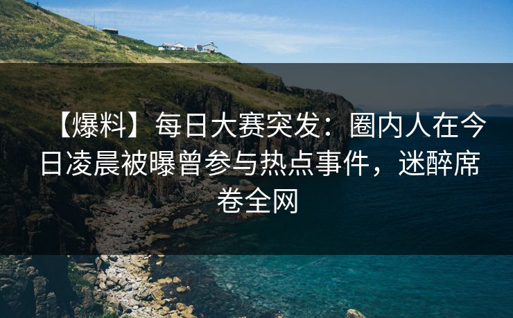 【爆料】每日大赛突发：圈内人在今日凌晨被曝曾参与热点事件，迷醉席卷全网