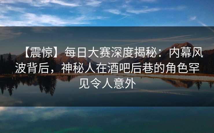 【震惊】每日大赛深度揭秘：内幕风波背后，神秘人在酒吧后巷的角色罕见令人意外