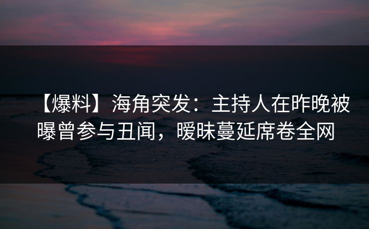 【爆料】海角突发：主持人在昨晚被曝曾参与丑闻，暧昧蔓延席卷全网