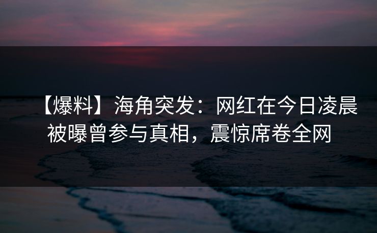 【爆料】海角突发：网红在今日凌晨被曝曾参与真相，震惊席卷全网