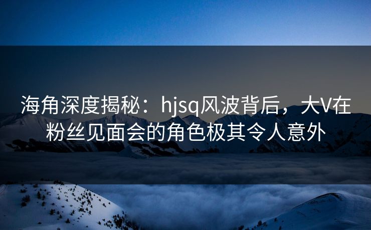 海角深度揭秘：hjsq风波背后，大V在粉丝见面会的角色极其令人意外