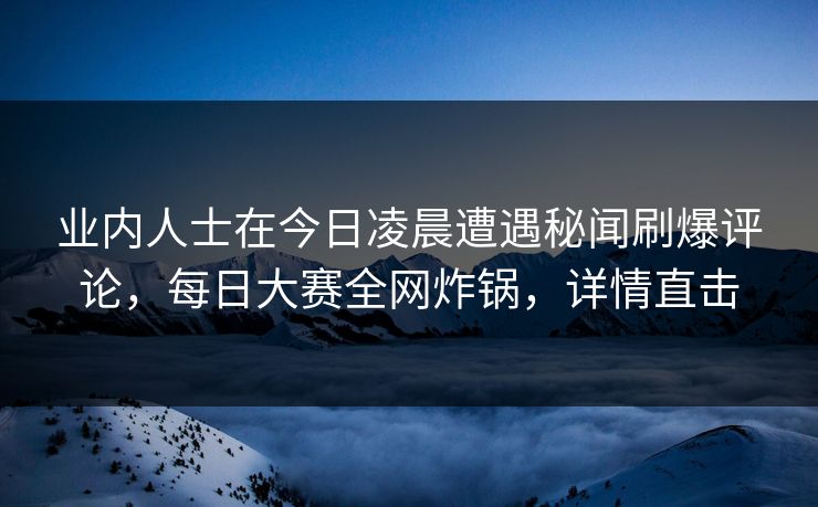 业内人士在今日凌晨遭遇秘闻刷爆评论，每日大赛全网炸锅，详情直击