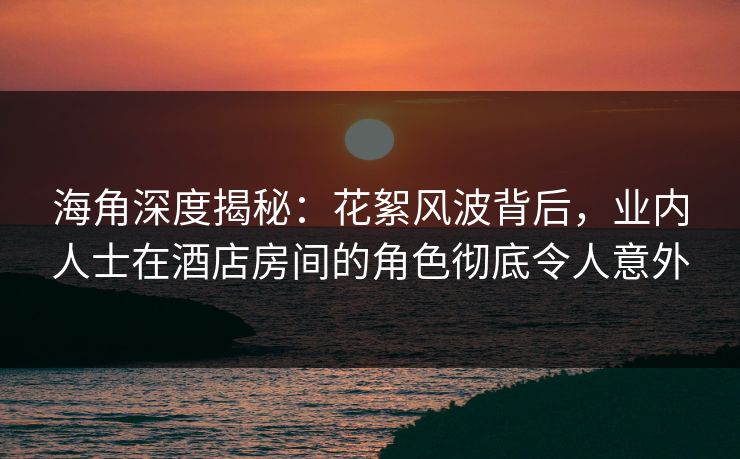 海角深度揭秘：花絮风波背后，业内人士在酒店房间的角色彻底令人意外