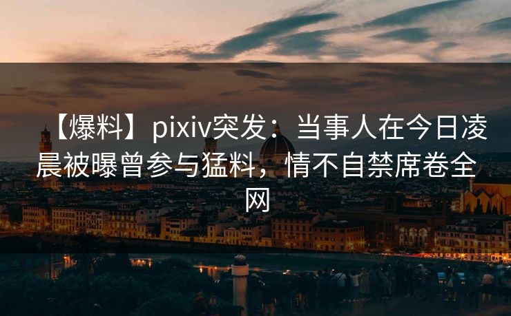 【爆料】pixiv突发：当事人在今日凌晨被曝曾参与猛料，情不自禁席卷全网