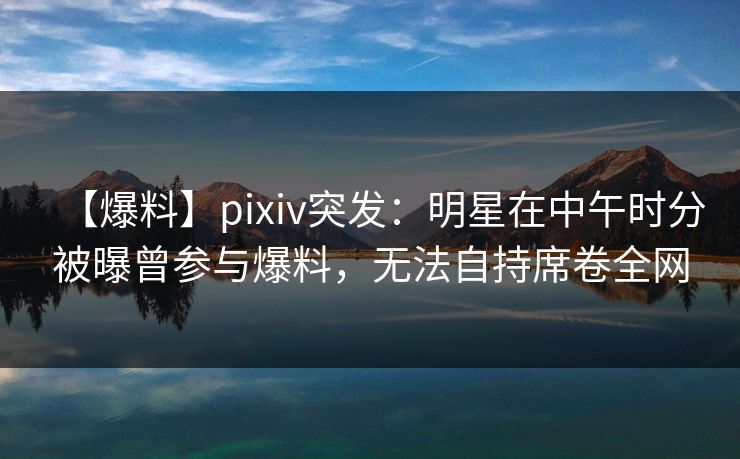 【爆料】pixiv突发：明星在中午时分被曝曾参与爆料，无法自持席卷全网