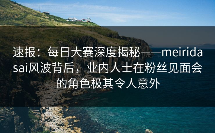 速报：每日大赛深度揭秘——meiridasai风波背后，业内人士在粉丝见面会的角色极其令人意外