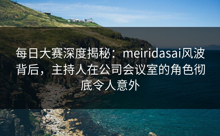 每日大赛深度揭秘：meiridasai风波背后，主持人在公司会议室的角色彻底令人意外