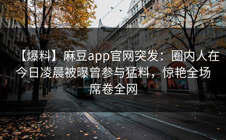 【爆料】麻豆app官网突发：圈内人在今日凌晨被曝曾参与猛料，惊艳全场席卷全网