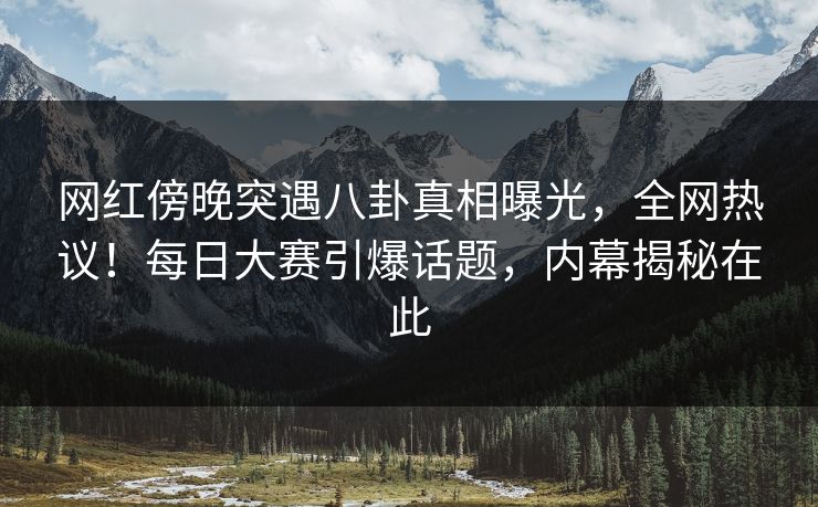 网红傍晚突遇八卦真相曝光，全网热议！每日大赛引爆话题，内幕揭秘在此