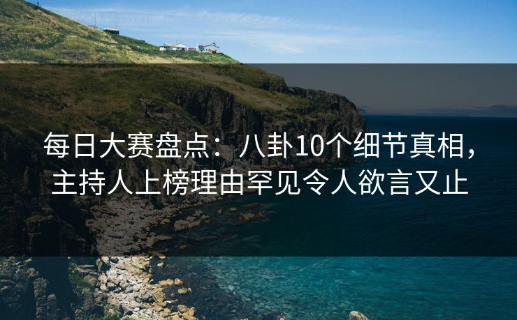 每日大赛盘点:八卦10个细节真相,主持人上榜理由罕见令人欲言又止 每日大赛盘点:八卦10个细节真相,主持人上榜理由罕见令人欲言又止