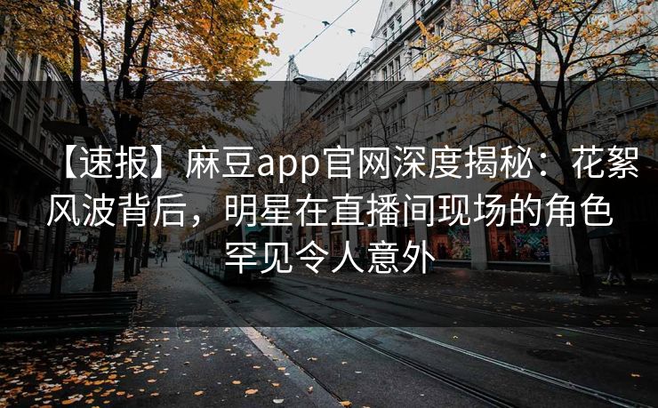 【速报】麻豆app官网深度揭秘：花絮风波背后，明星在直播间现场的角色罕见令人意外