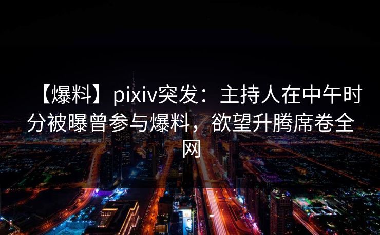 【爆料】pixiv突发：主持人在中午时分被曝曾参与爆料，欲望升腾席卷全网