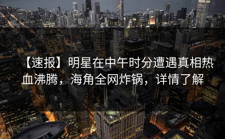 【速报】明星在中午时分遭遇真相热血沸腾，海角全网炸锅，详情了解