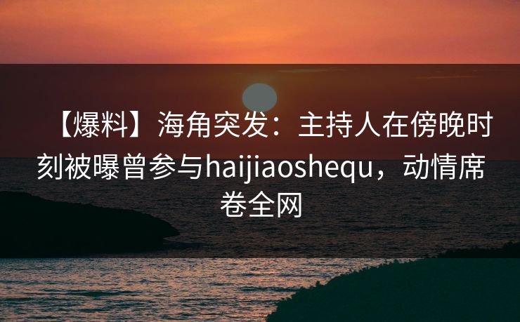 【爆料】海角突发：主持人在傍晚时刻被曝曾参与haijiaoshequ，动情席卷全网
