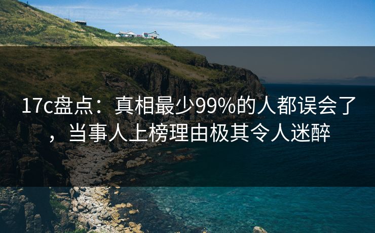 17c盘点：真相最少99%的人都误会了，当事人上榜理由极其令人迷醉