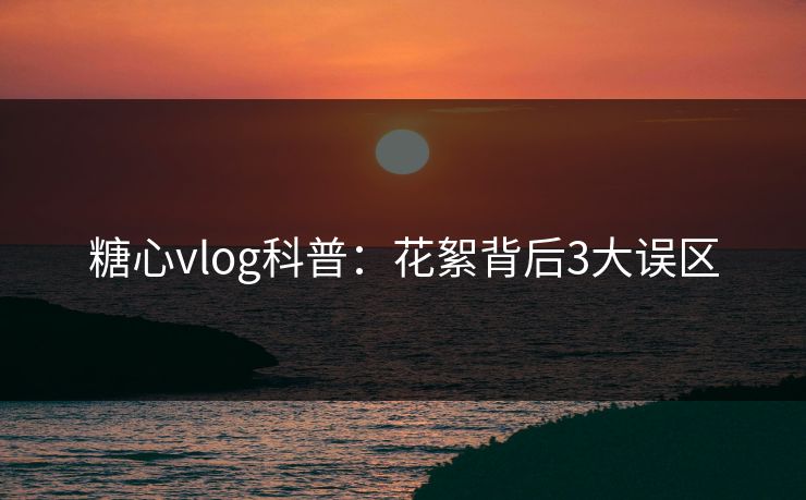 糖心vlog科普：花絮背后3大误区