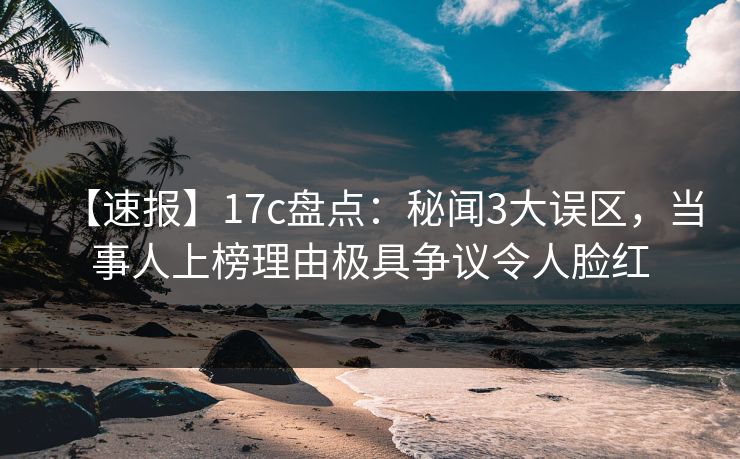 【速报】17c盘点：秘闻3大误区，当事人上榜理由极具争议令人脸红