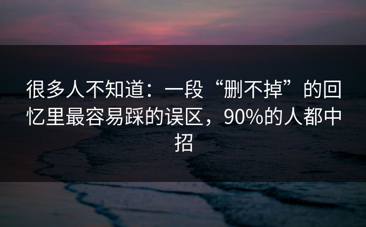 很多人不知道：一段“删不掉”的回忆里最容易踩的误区，90%的人都中招