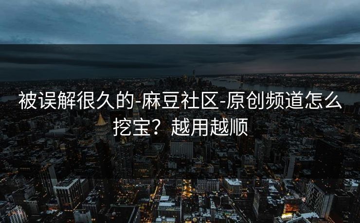 被误解很久的-麻豆社区-原创频道怎么挖宝？越用越顺