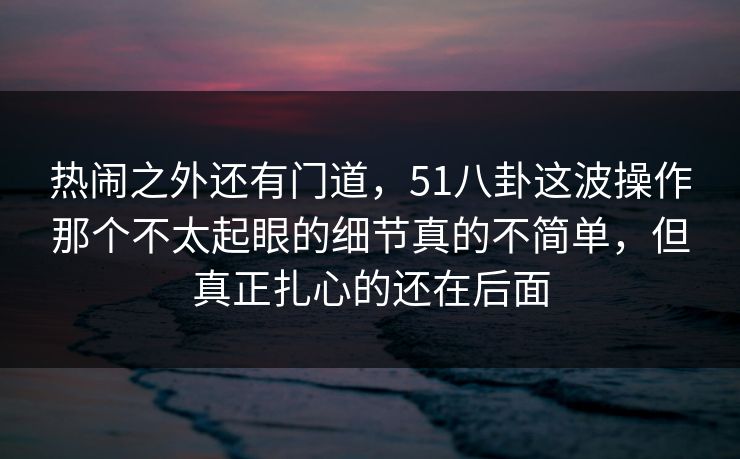 热闹之外还有门道，51八卦这波操作那个不太起眼的细节真的不简单，但真正扎心的还在后面