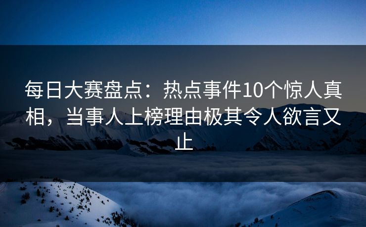 每日大赛盘点：热点事件10个惊人真相，当事人上榜理由极其令人欲言又止
