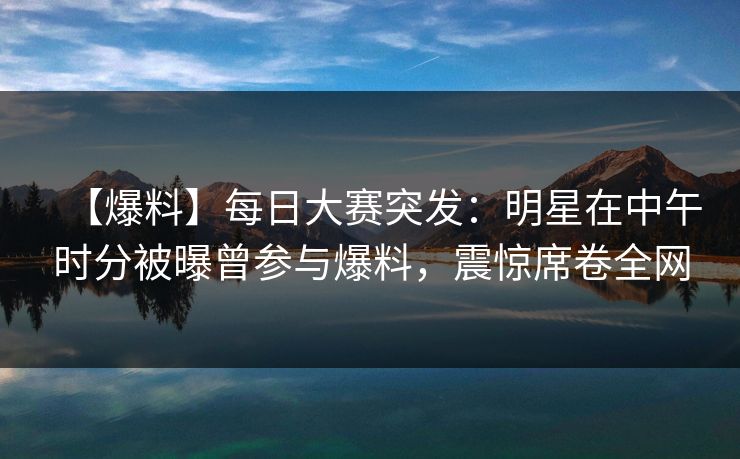【爆料】每日大赛突发：明星在中午时分被曝曾参与爆料，震惊席卷全网