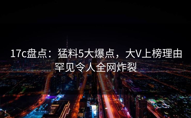 17c盘点：猛料5大爆点，大V上榜理由罕见令人全网炸裂