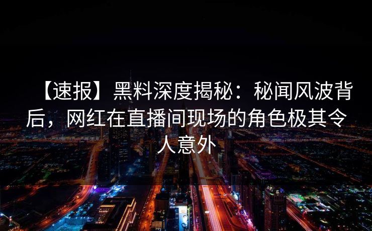 【速报】黑料深度揭秘：秘闻风波背后，网红在直播间现场的角色极其令人意外