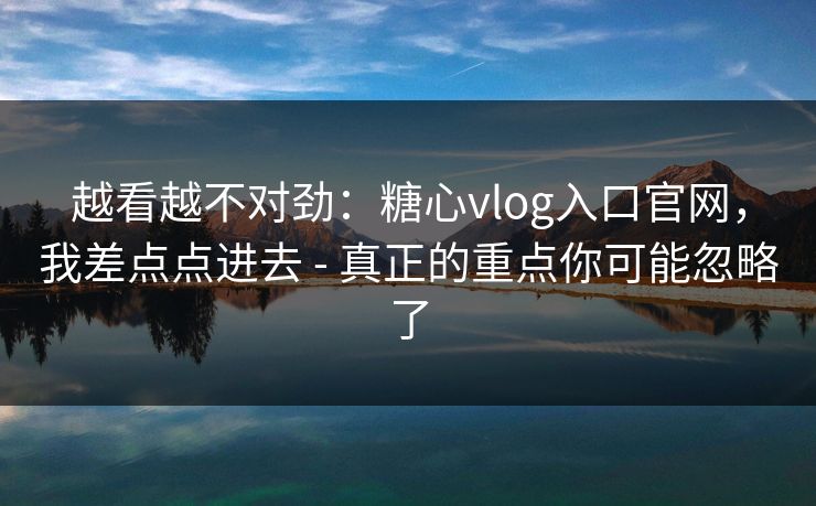 越看越不对劲：糖心vlog入口官网，我差点点进去 - 真正的重点你可能忽略了