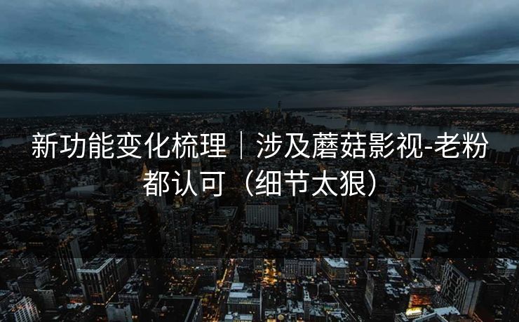 新功能变化梳理｜涉及蘑菇影视-老粉都认可（细节太狠）