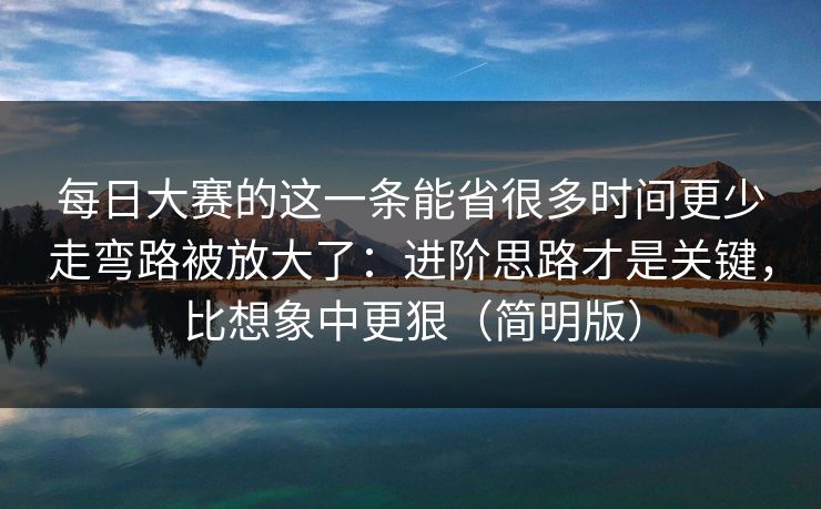 每日大赛的这一条能省很多时间更少走弯路被放大了:进阶思路才是关键,比想象中更狠(简明版) 每日大赛的这一条能省很多时间更少走弯路被放大了:进阶思路才是关键,比想象中更狠(简明版)
