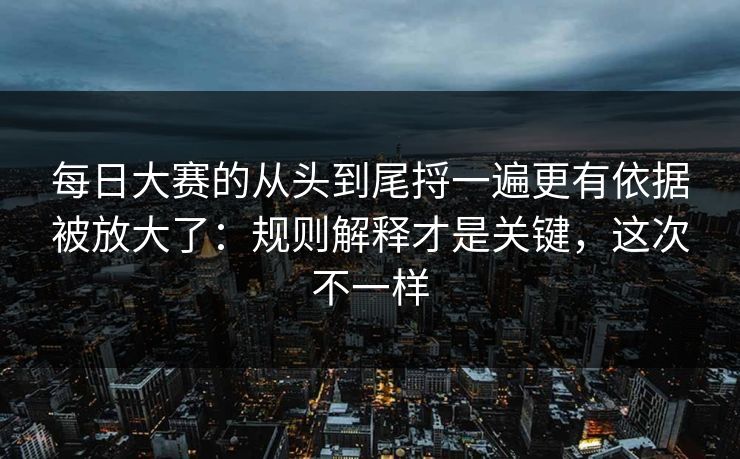 每日大赛的从头到尾捋一遍更有依据被放大了：规则解释才是关键，这次不一样