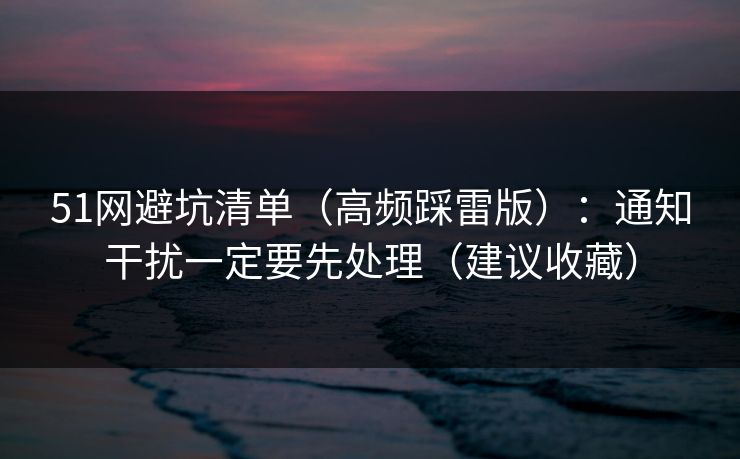 51网避坑清单（高频踩雷版）：通知干扰一定要先处理（建议收藏）