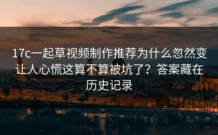 17c一起草视频制作推荐为什么忽然变让人心慌这算不算被坑了？答案藏在历史记录